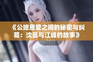 《公媳恩爱之间的秘密与纠葛：沈曼与江峰的故事》