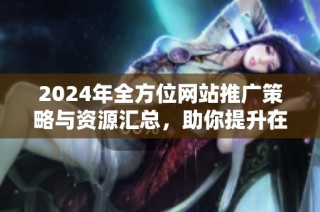 2024年全方位网站推广策略与资源汇总，助你提升在线曝光率