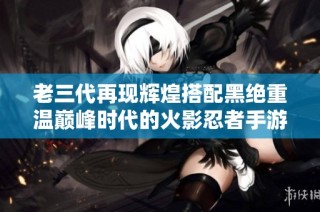 老三代再现辉煌搭配黑绝重温巅峰时代的火影忍者手游玩法解析