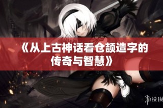 《从上古神话看仓颉造字的传奇与智慧》