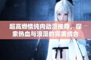 超高燃情纯肉动漫推荐，探索热血与浪漫的完美结合