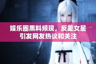 娱乐圈黑料频现，反差女星引发网友热议和关注