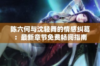陈六何与沈轻舞的情感纠葛：最新章节免费畅阅指南