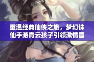 重温经典仙侠之旅，梦幻诛仙手游青云孩子引领激情冒险