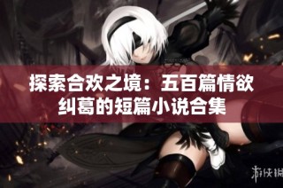 探索合欢之境：五百篇情欲纠葛的短篇小说合集