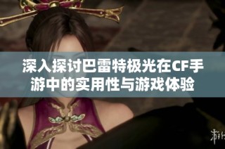 深入探讨巴雷特极光在CF手游中的实用性与游戏体验