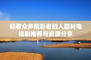 畅看众多精彩老妇人题材电视剧推荐与资源分享