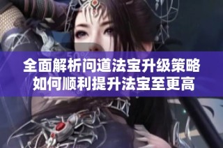 全面解析问道法宝升级策略 如何顺利提升法宝至更高等级的技巧与方法