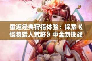 重返经典狩猎体验：探索《怪物猎人荒野》中全新挑战与对决乐趣