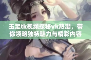 玉足tk视频探秘vk热潮，带你领略独特魅力与精彩内容