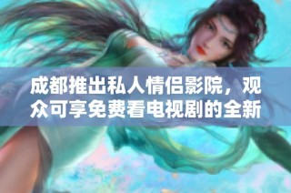 成都推出私人情侣影院，观众可享免费看电视剧的全新体验