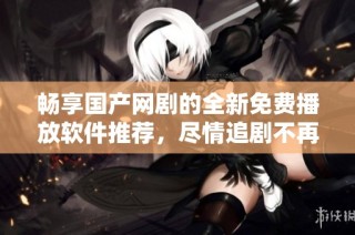畅享国产网剧的全新免费播放软件推荐，尽情追剧不再有烦恼