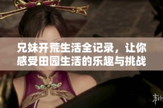 兄妹开荒生活全记录，让你感受田园生活的乐趣与挑战