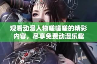 观看动漫人物嗟嗟嗟的精彩内容，尽享免费动漫乐趣