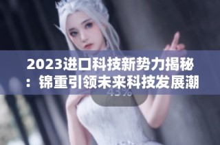 2023进口科技新势力揭秘：锦重引领未来科技发展潮流