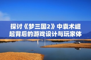 探讨《梦三国2》中袁术崛起背后的游戏设计与玩家体验感受