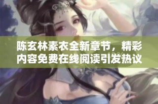 陈玄林素衣全新章节，精彩内容免费在线阅读引发热议