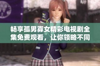 畅享孤男寡女精彩电视剧全集免费观看，让你领略不同爱情故事的魅力