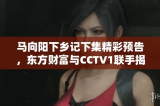 马向阳下乡记下集精彩预告，东方财富与CCTV1联手揭秘乡村故事