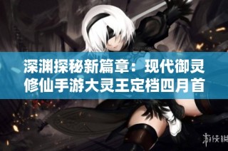 深渊探秘新篇章：现代御灵修仙手游大灵王定档四月首发