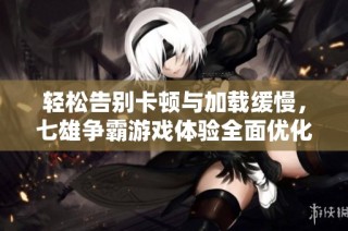 轻松告别卡顿与加载缓慢，七雄争霸游戏体验全面优化攻略分享