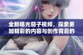 全新曝光茄子视频，探索更加精彩的内容与创作背后的故事