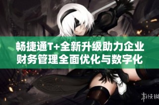 畅捷通T+全新升级助力企业财务管理全面优化与数字化转型
