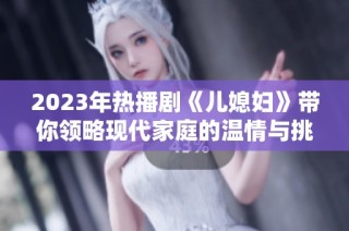 2023年热播剧《儿媳妇》带你领略现代家庭的温情与挑战