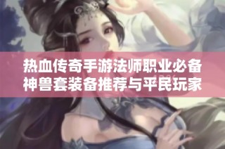 热血传奇手游法师职业必备神兽套装备推荐与平民玩家选择攻略
