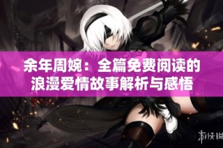 余年周婉：全篇免费阅读的浪漫爱情故事解析与感悟