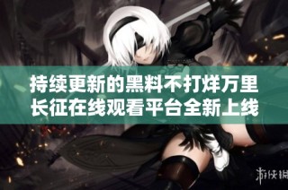 持续更新的黑料不打烊万里长征在线观看平台全新上线