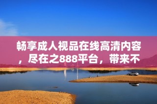 畅享成人视品在线高清内容，尽在之888平台，带来不一样的观看体验