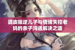 调皮叛逆儿子与情绪失控老妈的亲子沟通解决之道