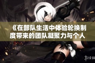 《在部队生活中体验轮换制度带来的团队凝聚力与个人成长》