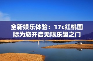 全新娱乐体验：17c红桃国际为您开启无限乐趣之门