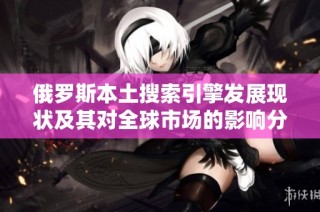 俄罗斯本土搜索引擎发展现状及其对全球市场的影响分析