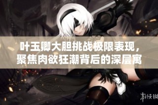 叶玉卿大胆挑战极限表现，聚焦肉欲狂潮背后的深层寓意与情感探索