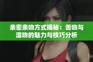亲密亲吻方式揭秘：舌吻与湿吻的魅力与技巧分析
