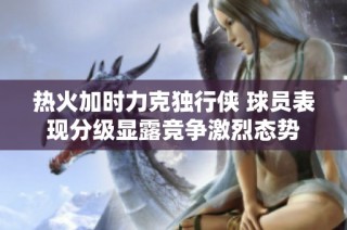 热火加时力克独行侠 球员表现分级显露竞争激烈态势