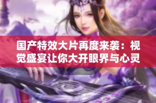 国产特效大片再度来袭：视觉盛宴让你大开眼界与心灵共鸣