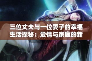 三位丈夫与一位妻子的幸福生活探秘：爱情与家庭的新篇章