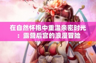 在自然怀抱中重温亲密时光：露营后宫的浪漫冒险