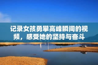 记录女孩勇攀高峰瞬间的视频，感受她的坚持与奋斗