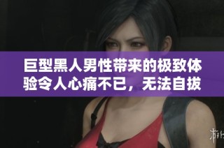 巨型黑人男性带来的极致体验令人心痛不已，无法自拔的纠结感受