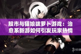 股市与猫娘拔萝卜游戏：治愈系新游如何引发玩家热情潮流