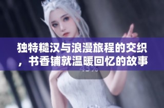 独特糙汉与浪漫旅程的交织，书香铺就温暖回忆的故事