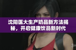 沈阳医大生产奶品新方法揭秘，开启健康饮品新时代