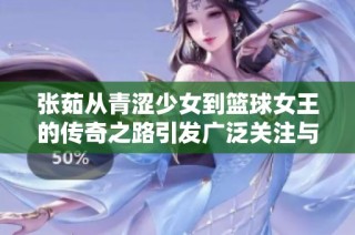 张茹从青涩少女到篮球女王的传奇之路引发广泛关注与讨论