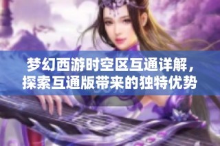 梦幻西游时空区互通详解，探索互通版带来的独特优势与特色