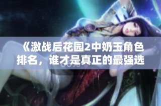 《激战后花园2中奶玉角色排名，谁才是真正的最强选择》